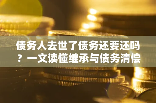 北京债务人去世了债务还要还吗？一文读懂继承与债务清偿